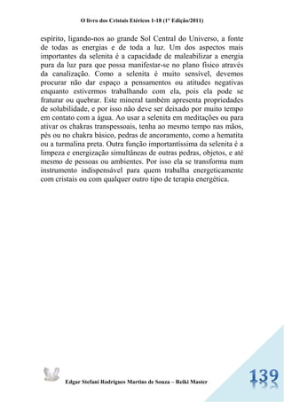 O livro dos Cristais Etéricos 1-18 (1° Edição/2011) 
Edgar Stefani Rodrigues Martins de Souza – Reiki Master 
espírito, ligando-nos ao grande Sol Central do Universo, a fonte de todas as energias e de toda a luz. Um dos aspectos mais importantes da selenita é a capacidade de maleabilizar a energia pura da luz para que possa manifestar-se no plano físico através da canalização. Como a selenita é muito sensível, devemos procurar não dar espaço a pensamentos ou atitudes negativas enquanto estivermos trabalhando com ela, pois ela pode se fraturar ou quebrar. Este mineral também apresenta propriedades de solubilidade, e por isso não deve ser deixado por muito tempo em contato com a água. Ao usar a selenita em meditações ou para ativar os chakras transpessoais, tenha ao mesmo tempo nas mãos, pés ou no chakra básico, pedras de ancoramento, como a hematita ou a turmalina preta. Outra função importantíssima da selenita é a limpeza e energização simultâneas de outras pedras, objetos, e até mesmo de pessoas ou ambientes. Por isso ela se transforma num instrumento indispensável para quem trabalha energeticamente com cristais ou com qualquer outro tipo de terapia energética. 
 