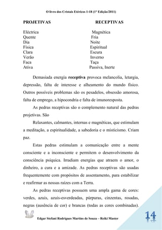 O livro dos Cristais Etéricos 1-18 (1° Edição/2011) 
Edgar Stefani Rodrigues Martins de Souza – Reiki Master 
PROJETIVAS RECEPTIVAS 
Eléctrica Magnética 
Quente Fria 
Dia Noite 
Física Espiritual 
Clara Escura 
Verão Inverno 
Faca Taça 
Ativa Passiva, Inerte 
Demasiada energia receptiva provoca melancolia, letargia, depressão, falta de interesse e alheamento do mundo físico. Outros possíveis problemas são os pesadelos, obsessão amorosa, falta de emprego, a hipocondria e falta de imunoresposta. 
As pedras receptivas são o complemento natural das pedras projetivas. São 
Relaxantes, calmantes, internas e magnéticas, que estimulam a meditação, a espiritualidade, a sabedoria e o misticismo. Criam paz. 
Estas pedras estimulam a comunicação entre a mente consciente e a inconsciente e permitem o desenvolvimento da consciência psíquica. Irradiam energias que atraem o amor, o dinheiro, a cura e a amizade. As pedras receptivas são usadas frequentemente com propósitos de assentamento, para estabilizar e reafirmar as nossas raízes com a Terra. 
As pedras receptivas possuem uma ampla gama de cores: verdes, azuis, azuis-esverdeadas, púrpuras, cinzentas, rosadas, negras (ausência de cor) e brancas (todas as cores combinadas).  