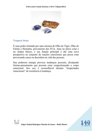 O livro dos Cristais Etéricos 1-18 (1° Edição/2011) 
Edgar Stefani Rodrigues Martins de Souza – Reiki Master 
Tempest Stone É uma pedra formada por uma mistura de Olho de Tigre, Olho de Falcão e Hematita, proveniente dos EUA. Atua no plexo solar e no chakra básico, e sua função principal é dar uma nova perspectiva ao conjunto de reações emocionais que possa estar provocando causa ou desordem na vida das pessoas. Sua poderosa energia provoca mudanças pessoais, dissipando formas-pensamento que possam estar congestionando o corpo emocional. Seu uso é aconselhável durante “tempestades emocionais” de resistência ã mudança. 
 