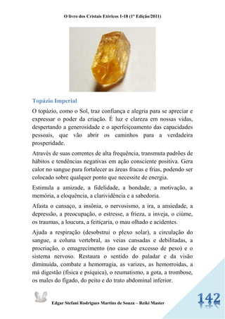 O livro dos Cristais Etéricos 1-18 (1° Edição/2011) 
Edgar Stefani Rodrigues Martins de Souza – Reiki Master 
Topázio Imperial 
O topázio, como o Sol, traz confiança e alegria para se apreciar e expressar o poder da criação. É luz e clareza em nossas vidas, despertando a generosidade e o aperfeiçoamento das capacidades pessoais, que vão abrir os caminhos para a verdadeira prosperidade. 
Através de suas correntes de alta frequência, transmuta padrões de hábitos e tendências negativas em ação consciente positiva. Gera calor no sangue para fortalecer as áreas fracas e frias, podendo ser colocado sobre qualquer ponto que necessite de energia. 
Estimula a amizade, a fidelidade, a bondade, a motivação, a memória, a eloquência, a clarividência e a sabedoria. 
Afasta o cansaço, a insônia, o nervosismo, a ira, a ansiedade, a depressão, a preocupação, o estresse, a frieza, a inveja, o ciúme, os traumas, a loucura, a feitiçaria, o mau olhado e acidentes. 
Ajuda a respiração (desobstrui o plexo solar), a circulação do sangue, a coluna vertebral, as veias cansadas e debilitadas, a procriação, o emagrecimento (no caso de excesso de peso) e o sistema nervoso. Restaura o sentido do paladar e da visão diminuída, combate a hemorragia, as varizes, as hemorroidas, a má digestão (física e psíquica), o reumatismo, a gota, a trombose, os males do fígado, do peito e do trato abdominal inferior.  