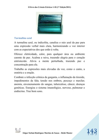 O livro dos Cristais Etéricos 1-18 (1° Edição/2011) 
Edgar Stefani Rodrigues Martins de Souza – Reiki Master 
Turmalina azul 
A turmalina azul, ou indicolita, canaliza o raio azul da paz para uma expressão verbal mais clara, harmonizando a voz interior com as expectativas dos que estão à volta. 
Oferece eletricidade, calor, para qualquer área ou ambiente carente de paz. Acalma a raiva, trazendo alegria para o coração entristecido. Alivia a mente perturbada, trazendo paz e concentração para ela. 
Trabalha as expressões mais elevadas da voz, como o canto, a oratória e a oração. 
Combate a infecção crônica da garganta, a inflamação da tireoide, impedimentos da fala; tensão nos ombros, pescoço e maxilar; anemia, envenenamento do sangue, tuberculose, câncer, doenças genéticas. Energiza o sistema imunológico, nervoso, pulmonar e endócrino. Traz bom sono. 
 
