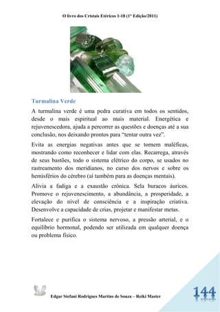 O livro dos Cristais Etéricos 1-18 (1° Edição/2011) 
Edgar Stefani Rodrigues Martins de Souza – Reiki Master 
Turmalina Verde 
A turmalina verde é uma pedra curativa em todos os sentidos, desde o mais espiritual ao mais material. Energética e rejuvenescedora, ajuda a percorrer as questões e doenças até a sua conclusão, nos deixando prontos para “tentar outra vez”. 
Evita as energias negativas antes que se tornem maléficas, mostrando como reconhecer e lidar com elas. Recarrega, através de seus bastões, todo o sistema elétrico do corpo, se usados no rastreamento dos meridianos, no curso dos nervos e sobre os hemisférios do cérebro (aí também para as doenças mentais). 
Alivia a fadiga e a exaustão crônica. Sela buracos áuricos. Promove o rejuvenescimento, a abundância, a prosperidade, a elevação do nível de consciência e a inspiração criativa. Desenvolve a capacidade de crias, projetar e manifestar metas. 
Fortalece e purifica o sistema nervoso, a pressão arterial, e o equilíbrio hormonal, podendo ser utilizada em qualquer doença ou problema físico. 
 
