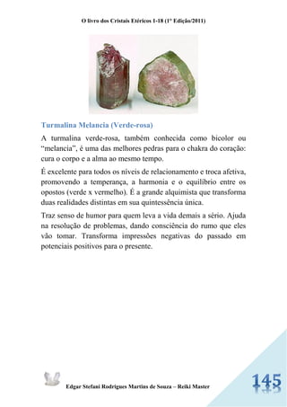 O livro dos Cristais Etéricos 1-18 (1° Edição/2011) 
Edgar Stefani Rodrigues Martins de Souza – Reiki Master 
Turmalina Melancia (Verde-rosa) 
A turmalina verde-rosa, também conhecida como bicolor ou “melancia”, é uma das melhores pedras para o chakra do coração: cura o corpo e a alma ao mesmo tempo. 
É excelente para todos os níveis de relacionamento e troca afetiva, promovendo a temperança, a harmonia e o equilíbrio entre os opostos (verde x vermelho). É a grande alquimista que transforma duas realidades distintas em sua quintessência única. 
Traz senso de humor para quem leva a vida demais a sério. Ajuda na resolução de problemas, dando consciência do rumo que eles vão tomar. Transforma impressões negativas do passado em potenciais positivos para o presente. 
 