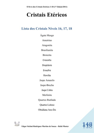 O livro dos Cristais Etéricos 1-18 (1° Edição/2011) 
Edgar Stefani Rodrigues Martins de Souza – Reiki Master 
Cristais Etéricos 
Lista dos Cristais Níveis 16, 17, 18 
Ágata Musgo 
Ametrino 
Aragonita 
Brasilianita Bronzita 
Crocoíta 
Dioptásio 
Enxofre Howlita 
Jaspe Amarelo 
Jaspe-Brecha Jaspe Cobra 
Merlinita 
Quartzo Rutilado Quartzo Leitoso Obsidiana Arco Íris 
 
