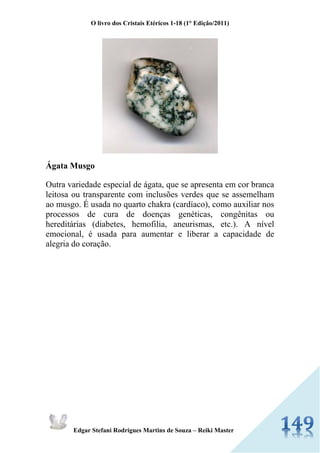 O livro dos Cristais Etéricos 1-18 (1° Edição/2011) 
Edgar Stefani Rodrigues Martins de Souza – Reiki Master 
Ágata Musgo Outra variedade especial de ágata, que se apresenta em cor branca leitosa ou transparente com inclusões verdes que se assemelham ao musgo. É usada no quarto chakra (cardíaco), como auxiliar nos processos de cura de doenças genéticas, congênitas ou hereditárias (diabetes, hemofilia, aneurismas, etc.). A nível emocional, é usada para aumentar e liberar a capacidade de alegria do coração.  