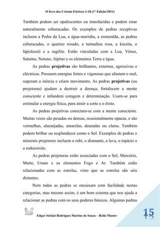 O livro dos Cristais Etéricos 1-18 (1° Edição/2011) 
Edgar Stefani Rodrigues Martins de Souza – Reiki Master 
Também podem ser opalescentes ou translúcidas e podem estar naturalmente esburacadas. Os exemplos de pedras receptivas incluem a Pedra da Lua, a água-marinha, a esmeralda, as pedras esburacadas, o quartzo rosado, a turmalina rosa, a kinzita, o lápislazuli e a sugilite. Estão vinculadas com a Lua, Vênus, Saturno, Netuno, Júpiter e os elementos Terra e água. 
As pedras projetivas são brilhantes, externas, agressivas e eléctricas. Possuem energias fortes e vigorosas que afastam o mal, superam a inércia e criam movimento. As pedras projetivas (ou projetoras) ajudam a destruir a doença, fortalecem a mente consciente e infundem coragem e determinação. Usam-se para estimular a energia física, para atrair a sorte e o êxito. 
As pedras projetivas conectam-se com a mente consciente. Muitas vezes são pesadas ou densas, ocasionalmente opacas, e são vermelhas, alaranjadas, amarelas, douradas ou claras. Também podem brilhar ou resplandecer como o Sol. Exemplos de pedras e minerais projetores incluem o rubi, o diamante, a lava, o topázio e a rodocrosite. 
As pedras projetoras estão associadas com o Sol, Mercúrio, Marte, Urano e os elementos Fogo e Ar. Também estão relacionadas com as estrelas, visto que as estrelas são sóis distantes. 
Nem todas as pedras se encaixam com facilidade nestas categorias, mas mesmo assim, é um bom sistema que nos ajuda a relacionar as pedras com os seus poderes básicos. Algumas pedras  