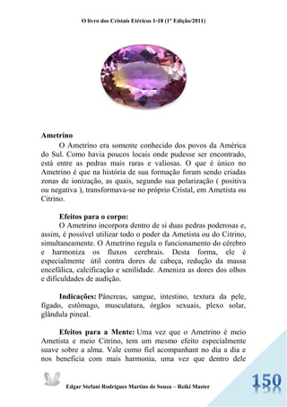 O livro dos Cristais Etéricos 1-18 (1° Edição/2011) 
Edgar Stefani Rodrigues Martins de Souza – Reiki Master 
Ametrino O Ametrino era somente conhecido dos povos da América do Sul. Como havia poucos locais onde pudesse ser encontrado, está entre as pedras mais raras e valiosas. O que é único no Ametrino é que na história de sua formação foram sendo criadas zonas de ionização, as quais, segundo sua polarização ( positiva ou negativa ), transformava-se no próprio Cristal, em Ametista ou Citrino. Efeitos para o corpo: O Ametrino incorpora dentro de si duas pedras poderosas e, assim, é possível utilizar todo o poder da Ametista ou do Citrino, simultaneamente. O Ametrino regula o funcionamento do cérebro e harmoniza os fluxos cerebrais. Desta forma, ele é especialmente útil contra dores de cabeça, redução da massa encefálica, calcificação e senilidade. Ameniza as dores dos olhos e dificuldades de audição. Indicações: Pâncreas, sangue, intestino, textura da pele, fígado, estômago, musculatura, órgãos sexuais, plexo solar, glândula pineal. Efeitos para a Mente: Uma vez que o Ametrino é meio Ametista e meio Citrino, tem um mesmo efeito especialmente suave sobre a alma. Vale como fiel acompanhant no dia a dia e nos beneficia com mais harmonia, uma vez que dentro dele  