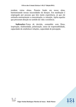 O livro dos Cristais Etéricos 1-18 (1° Edição/2011) 
Edgar Stefani Rodrigues Martins de Souza – Reiki Master 
residem várias almas. Penetra fundo em nossa alma, harmonizando nossas necessidades de desejos. Em meditação é empregado por pessoas que têm muita experiência, já que ele estimula enormemente a concentração e a intuição. Apóia aqueles que procuram direção no sentido da vida e existência. Indicações: Força de decisão, comunhão com Deus, inspiração, mediunidade, polarização, senso de responsabilidade, capacidade de estabelecer relações, capacidade de percepção.  