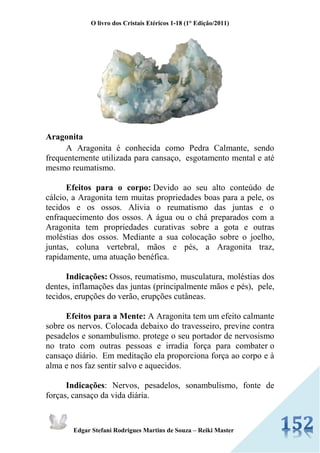 O livro dos Cristais Etéricos 1-18 (1° Edição/2011) 
Edgar Stefani Rodrigues Martins de Souza – Reiki Master 
Aragonita A Aragonita é conhecida como Pedra Calmante, sendo frequentemente utilizada para cansaço, esgotamento mental e até mesmo reumatismo. Efeitos para o corpo: Devido ao seu alto conteúdo de cálcio, a Aragonita tem muitas propriedades boas para a pele, os tecidos e os ossos. Alivia o reumatismo das juntas e o enfraquecimento dos ossos. A água ou o chá preparados com a Aragonita tem propriedades curativas sobre a gota e outras moléstias dos ossos. Mediante a sua colocação sobre o joelho, juntas, coluna vertebral, mãos e pés, a Aragonita traz, rapidamente, uma atuação benéfica. Indicações: Ossos, reumatismo, musculatura, moléstias dos dentes, inflamações das juntas (principalmente mãos e pés), pele, tecidos, erupções do verão, erupções cutâneas. Efeitos para a Mente: A Aragonita tem um efeito calmante sobre os nervos. Colocada debaixo do travesseiro, previne contra pesadelos e sonambulismo. protege o seu portador de nervosismo no trato com outras pessoas e irradia força para combater o cansaço diário. Em meditação ela proporciona força ao corpo e à alma e nos faz sentir salvo e aquecidos. Indicações: Nervos, pesadelos, sonambulismo, fonte de forças, cansaço da vida diária. 
 