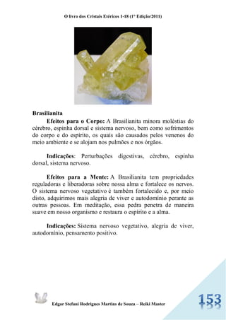O livro dos Cristais Etéricos 1-18 (1° Edição/2011) 
Edgar Stefani Rodrigues Martins de Souza – Reiki Master 
Brasilianita Efeitos para o Corpo: A Brasilianita minora moléstias do cérebro, espinha dorsal e sistema nervoso, bem como sofrimentos do corpo e do espírito, os quais são causados pelos venenos do meio ambiente e se alojam nos pulmões e nos órgãos. Indicações: Perturbações digestivas, cérebro, espinha dorsal, sistema nervoso. Efeitos para a Mente: A Brasilianita tem propriedades reguladoras e liberadoras sobre nossa alma e fortalece os nervos. O sistema nervoso vegetativo é também fortalecido e, por meio disto, adquirimos mais alegria de viver e autodomínio perante as outras pessoas. Em meditação, essa pedra penetra de maneira suave em nosso organismo e restaura o espírito e a alma. Indicações: Sistema nervoso vegetativo, alegria de viver, autodomínio, pensamento positivo. 
 