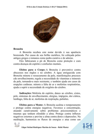 O livro dos Cristais Etéricos 1-18 (1° Edição/2011) 
Edgar Stefani Rodrigues Martins de Souza – Reiki Master 
Bronzita A Bronzita recebeu este nome devido à sua aparência bronzeada. Por causa de seu brilho metálico, foi cobiçada pelos antigos gregos e romanos como pedra curativa e de adorno. Eles fabricaram o pó de Bronzita como proteção e cura contra doenças do espírito e confusões mentais. Efeitos para o Corpo: A Bronzita é preventivo contra abscessos nos órgãos e no cérebro. A água enriquecida com Bronzita minora o ressecamento da pele, manifestações precoces cde envelhecimento, regula a necessidade de vitaminas e minerais da pele, tornando-a mais resistente, e também ajuda em casos de erupções cutãneas. minora a falta de ar e moléstias respiratórias, ajuda a suprir a necessidade de oxigênio do cérebro. Indicações: Moléstia do espírito, danos ao cérebro, cistos, pele, sintomas de envelhecimento, alergias, impigens, dor ciática, lumbago, falta de ar, moléstias da respiração, pulmões. Efeitos para a Mente: A Bronzita acalma o temperamento e protege contra energias negativas. Favorece a concentração, atuando curativamente sobre problemas psicossomáticos e traumas que tenham ofendido a alma. Protege contra influxos negativos externos e previne a alma contra dores e depressões. Na meditação, harmoniza os fluxos de energias e atua como um  