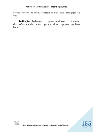 O livro dos Cristais Etéricos 1-18 (1° Edição/2011) 
Edgar Stefani Rodrigues Martins de Souza – Reiki Master 
escudo protetor da alma, favorecendo uma nova concepção da vida. Indicações: Problemas psicossomáticos, traumas, depressões, escudo protetor para a alma, regulador do bom humor.  