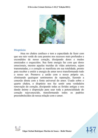 O livro dos Cristais Etéricos 1-18 (1° Edição/2011) 
Edgar Stefani Rodrigues Martins de Souza – Reiki Master 
Dioptásio Atua no chakra cardíaco e tem a capacidade de fazer com que seu raio verde de cura penetre nos recessos mais profundos e escondidos de nosso coração, dissipando dores e medos enraizados e esquecidos. Sua forte energia faz com que dores emocionais, mesmo aquelas trazidas de vidas anteriores, sejam transmutadas, e o coração se manifesta em sua totalidade, pronto para receber e emitir a energia do amor novo transformando todo o nosso ser. Promove a união com o nosso próprio ser, eliminando quaisquer sentimentos de separação, fazendo a conexão direta com a fonte universal do amor. Usado sobre o quarto chakra, o dioptásio nos faz sentir uma verdadeira renovação do coração, dissipando todas as feridas antigas e nos dando ânimo e disposição para usar toda a potencialidade do coração rejuvenescido, transformando todos os padrões preestabelecidos de nossa relação com o amor.  