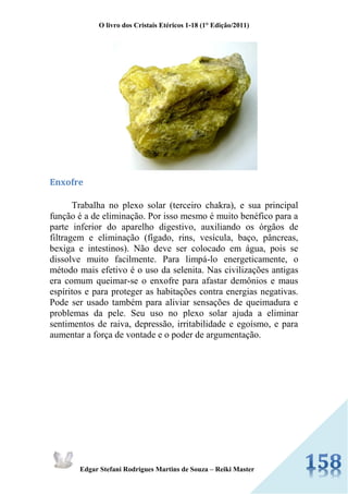 O livro dos Cristais Etéricos 1-18 (1° Edição/2011) 
Edgar Stefani Rodrigues Martins de Souza – Reiki Master 
Enxofre Trabalha no plexo solar (terceiro chakra), e sua principal função é a de eliminação. Por isso mesmo é muito benéfico para a parte inferior do aparelho digestivo, auxiliando os órgãos de filtragem e eliminação (fígado, rins, vesícula, baço, pâncreas, bexiga e intestinos). Não deve ser colocado em água, pois se dissolve muito facilmente. Para limpá-lo energeticamente, o método mais efetivo é o uso da selenita. Nas civilizações antigas era comum queimar-se o enxofre para afastar demônios e maus espíritos e para proteger as habitações contra energias negativas. Pode ser usado também para aliviar sensações de queimadura e problemas da pele. Seu uso no plexo solar ajuda a eliminar sentimentos de raiva, depressão, irritabilidade e egoísmo, e para aumentar a força de vontade e o poder de argumentação.  