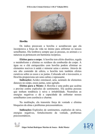O livro dos Cristais Etéricos 1-18 (1° Edição/2011) 
Edgar Stefani Rodrigues Martins de Souza – Reiki Master 
Howlita Os índios prezavam a howlita e acreditavam que ela incorporava a força da vida no ânimo para enfrentar os nossos semelhantes. Ela lembrava sempre que as pessoas, os animais e a natureza se pertencem em harmonia recíproca. Efeitos para o corpo: A howlita tem efeito diurético, regula o metabolismo e elimina os resíduos da combustão do corpo. A água ou o chá enriquecidos com howlita podem eliminar os elementos nocivos à saúde e minorar azias e arrotos. Através de seu alto conteúdo de cálcio, a howlita tem também efeitos curativos sobre os ossos e as juntas. Colocada sob o travesseiro, a Howlita proporciona um sono calmo e repousante. Indicações: Acidez estomacal, azia, acúmulo de elementos danosos no corpo, ossos juntas, sono agitado. Efeitos para a Mente: A Howlita é uma pedra que acalma e previne contra explosões de sentimentos. Ela acalma pessoas que tenham tendência à raiva e irritabilidade. Neutraliza as energias negativas e dá a capacidade de enfrentar nossos semelhantes com coerência e charme. Na meditação, ela transmite força de vontade e elimina bloqueios da alma e problemas psicossomáticos. Indicações: Explosões de sentimentos, explosões de raiva, energias negativas, fortalecimento da vontade, problemas psicossomáticos.  