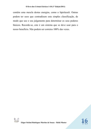 O livro dos Cristais Etéricos 1-18 (1° Edição/2011) 
Edgar Stefani Rodrigues Martins de Souza – Reiki Master 
contêm uma mescla destas energias, como o lápislazuli. Outras podem ter usos que contradizem esta simples classificação, de modo que use o seu julgamento para determinar os seus poderes básicos. Recorde-se, este é um sistema que se deve usar para o nosso benefício. Não podem ser corretos 100% das vezes. 
 
