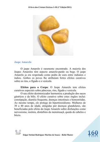 O livro dos Cristais Etéricos 1-18 (1° Edição/2011) 
Edgar Stefani Rodrigues Martins de Souza – Reiki Master 
Jaspe Amarelo O jaspe Amarelo é raramente encontrado. A maioria dos Jaspes Amarelos têm aspecto amarelo-pardo ou bege. O jaspe Amarelo ja era respeitado como pedra de cura entre indianos e índios. Ambos os povos lhe atribuíam fortes efeitos curativos sobre os rins, o fígado e a vesícula. Efeitos para o Corpo: O Jaspe Amarelo tem efeitos curativos especiais sobre pâncreas, rins, fígado e vesícula. O seu efeito desintoxicador harmoniza a produção dos sucos gástricos e da bílis. O efeito curativo sobre estes órgãos inclui: constipação, diarréia frequente, doenças intestinais e hemorróidas. Ao mesmo tempo, ele protege do hipertireoidismo. Mulheres de 30 a 40 anos de idade, atingidas por doenças glandulares, são beneficiadas pelo efeito do Jaspe Amarelo sobre disfunções como nervosismo, insônia, distúrbios da menstruaçã, queda de cabelos e bócio.  
