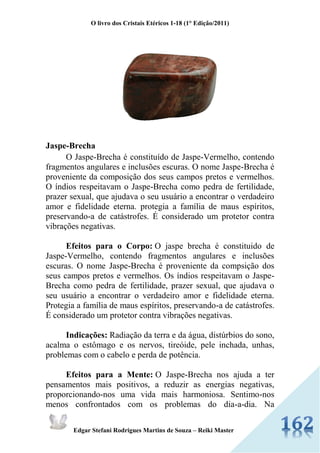 O livro dos Cristais Etéricos 1-18 (1° Edição/2011) 
Edgar Stefani Rodrigues Martins de Souza – Reiki Master 
Jaspe-Brecha O Jaspe-Brecha é constituído de Jaspe-Vermelho, contendo fragmentos angulares e inclusões escuras. O nome Jaspe-Brecha é proveniente da composição dos seus campos pretos e vermelhos. O índios respeitavam o Jaspe-Brecha como pedra de fertilidade, prazer sexual, que ajudava o seu usuário a encontrar o verdadeiro amor e fidelidade eterna. protegia a família de maus espíritos, preservando-a de catástrofes. É considerado um protetor contra vibrações negativas. Efeitos para o Corpo: O jaspe brecha é constituido de Jaspe-Vermelho, contendo fragmentos angulares e inclusões escuras. O nome Jaspe-Brecha é proveniente da compsição dos seus campos pretos e vermelhos. Os índios respeitavam o Jaspe- Brecha como pedra de fertilidade, prazer sexual, que ajudava o seu usuário a encontrar o verdadeiro amor e fidelidade eterna. Protegia a família de maus espíritos, preservando-a de catástrofes. É considerado um protetor contra vibrações negativas. Indicações: Radiação da terra e da água, distúrbios do sono, acalma o estômago e os nervos, tireóide, pele inchada, unhas, problemas com o cabelo e perda de potência. Efeitos para a Mente: O Jaspe-Brecha nos ajuda a ter pensamentos mais positivos, a reduzir as energias negativas, proporcionando-nos uma vida mais harmoniosa. Sentimo-nos menos confrontados com os problemas do dia-a-dia. Na  