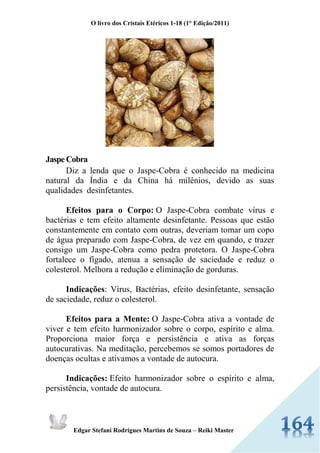 O livro dos Cristais Etéricos 1-18 (1° Edição/2011) 
Edgar Stefani Rodrigues Martins de Souza – Reiki Master 
Jaspe Cobra Diz a lenda que o Jaspe-Cobra é conhecido na medicina natural da Índia e da China há milênios, devido as suas qualidades desinfetantes. Efeitos para o Corpo: O Jaspe-Cobra combate vírus e bactérias e tem efeito altamente desinfetante. Pessoas que estão constantemente em contato com outras, deveriam tomar um copo de água preparado com Jaspe-Cobra, de vez em quando, e trazer consigo um Jaspe-Cobra como pedra protetora. O Jaspe-Cobra fortalece o fígado, atenua a sensação de saciedade e reduz o colesterol. Melhora a redução e eliminação de gorduras. Indicações: Vírus, Bactérias, efeito desinfetante, sensação de saciedade, reduz o colesterol. Efeitos para a Mente: O Jaspe-Cobra ativa a vontade de viver e tem efeito harmonizador sobre o corpo, espírito e alma. Proporciona maior força e persistência e ativa as forças autocurativas. Na meditação, percebemos se somos portadores de doenças ocultas e ativamos a vontade de autocura. Indicações: Efeito harmonizador sobre o espírito e alma, persistência, vontade de autocura. 
 