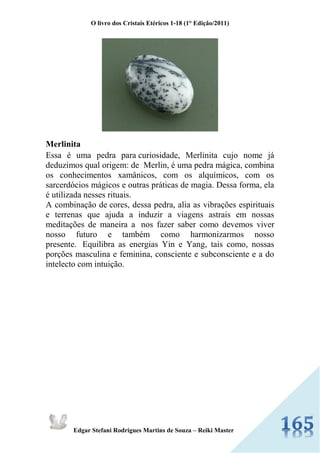 O livro dos Cristais Etéricos 1-18 (1° Edição/2011) 
Edgar Stefani Rodrigues Martins de Souza – Reiki Master 
Merlinita Essa é uma pedra para curiosidade, Merlinita cujo nome já deduzimos qual origem: de Merlin, é uma pedra mágica, combina os conhecimentos xamânicos, com os alquímicos, com os sarcerdócios mágicos e outras práticas de magia. Dessa forma, ela é utilizada nesses rituais. A combinação de cores, dessa pedra, alia as vibrações espirituais e terrenas que ajuda a induzir a viagens astrais em nossas meditações de maneira a nos fazer saber como devemos viver nosso futuro e também como harmonizarmos nosso presente. Equilibra as energias Yin e Yang, tais como, nossas porções masculina e feminina, consciente e subconsciente e a do intelecto com intuição. 
 