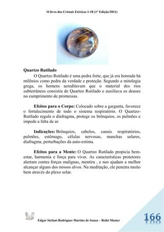 O livro dos Cristais Etéricos 1-18 (1° Edição/2011) 
Edgar Stefani Rodrigues Martins de Souza – Reiki Master 
Quartzo Rutilado O Quartzo Rutilado é uma pedra forte, que já era honrada há milênios como pedra da verdade e proteção. Segundo a mitologia grega, os homens acreditavam que o material dos rios subterrâneos consistia de Quartzo Rutilado e auxiliava os deuses no cumprimento de promessas. Efeitos para o Corpo: Colocado sobre a garganta, favorece o fortalecimento de todo o sistema respiratório. O Quartzo- Rutilado regula o diafragma, protege os brõnquios, os pulmões e impede a falta de ar. Indicações: Brônquios, cabelos, canais respiratórios, pulmões, estômago, células nervosas, manchas solares, diafragma, perturbações da auto-estima. Efeitos para a Mente: O Quartzo Rutilado propicia bem- estar, harmonia e força para viver. As características protetores alertam contra forças malignas, mentira , e nos ajudam a melhor alcançar alguns dos nossos alvos. Na meditação, ele penetra muito bem através do plexo solar. 
 