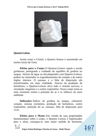 O livro dos Cristais Etéricos 1-18 (1° Edição/2011) 
Edgar Stefani Rodrigues Martins de Souza – Reiki Master 
Quartzo Leitoso Assim como o Cristal, o Quartzo branco é encontrado em muitos locais da Terra. Efeitos para o Corpo: O Quartzo-Leitoso regula o tecido gorduroso, protegendo e cuidando do equilíbro de gordura no sangue. Através de água ou chá preparados com Quartzo-Leitoso, podem ser minorados os engorduramentos do coração e de outros órgãos internos. O cansaço e a falta de disposição são transformados em mais vitalidade. Através da produção de hormônios, o Quartzo-Leitoso ativa todo o sistema nervoso, a circulação sanguínea e o centro respiratório. Nosso corpo torna-se mais resistente contra a poluição do ar e os influxos do meio ambiente. Indicações: Indício de gordura no sangue, colesterol, coração, sistema circlatório, produção de hormônios, centro respiratório, poluição do ar, cansaço, falta de disposição para viver. Efeitos para a Mente: Em virtude de suas propriedades harmonizantes sobre o corpo, o Quartzo Leitoso é higienizador para a alma; consegue-se uma maior medida de harmonia,  