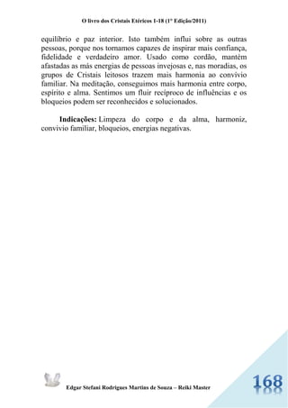 O livro dos Cristais Etéricos 1-18 (1° Edição/2011) 
Edgar Stefani Rodrigues Martins de Souza – Reiki Master 
equilíbrio e paz interior. Isto também influi sobre as outras pessoas, porque nos tornamos capazes de inspirar mais confiança, fidelidade e verdadeiro amor. Usado como cordão, mantém afastadas as más energias de pessoas invejosas e, nas moradias, os grupos de Cristais leitosos trazem mais harmonia ao convívio familiar. Na meditação, conseguimos mais harmonia entre corpo, espírito e alma. Sentimos um fluir recíproco de influências e os bloqueios podem ser reconhecidos e solucionados. Indicações: Limpeza do corpo e da alma, harmoniz, convivio familiar, bloqueios, energias negativas. 
 