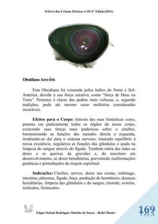 O livro dos Cristais Etéricos 1-18 (1° Edição/2011) 
Edgar Stefani Rodrigues Martins de Souza – Reiki Master 
Obsidiana Arco Íris Esta Obsidiana foi venerada pelos índios do Norte e Sul- América, devido à sua força curativa, como “força de Deus na Terra”. Pertence à classe das pedras mais valiosas, e, segundo tradições, pode até mesmo curar moléstias consideradas incuráveis. Efeitos para o Corpo: Através das suas fantásticas cores, penetra em praticamente todos os órgãos do nosso corpo, exercendo suas forças mais poderosas sobre o cérebro, harmonizando as funções das metades direita e esquerda, irradiando-as daí para o sistema nervoso, trazendo equilíbrio à nossa existência. regulariza as funções das glândulas e ajuda na limpeza do sangue através do fígado. Também retira das mães as dores e as queixas da gravidez e, do nascituro em desenvolvimento, as dores hereditárias, prevenindo malformações genéticas e perturbações de origem espiritual. Indicações: Cérebro, nervos, dores nas costas, estômago, intestino, pâncreas, fígado, baço, produção de hormônios, doenças hereditárias, limpeza das glândulas e do sangue, tireóide, ovários, testículos, furúnculos.  