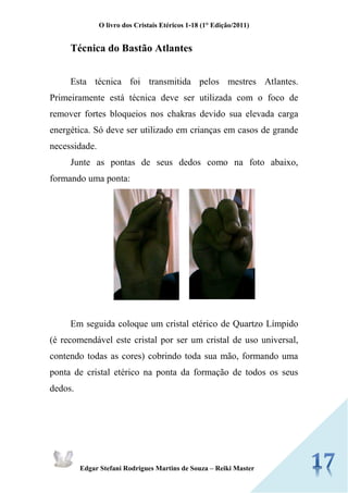 O livro dos Cristais Etéricos 1-18 (1° Edição/2011) 
Edgar Stefani Rodrigues Martins de Souza – Reiki Master 
Técnica do Bastão Atlantes 
Esta técnica foi transmitida pelos mestres Atlantes. Primeiramente está técnica deve ser utilizada com o foco de remover fortes bloqueios nos chakras devido sua elevada carga energética. Só deve ser utilizado em crianças em casos de grande necessidade. 
Junte as pontas de seus dedos como na foto abaixo, formando uma ponta: 
Em seguida coloque um cristal etérico de Quartzo Límpido (é recomendável este cristal por ser um cristal de uso universal, contendo todas as cores) cobrindo toda sua mão, formando uma ponta de cristal etérico na ponta da formação de todos os seus dedos.  