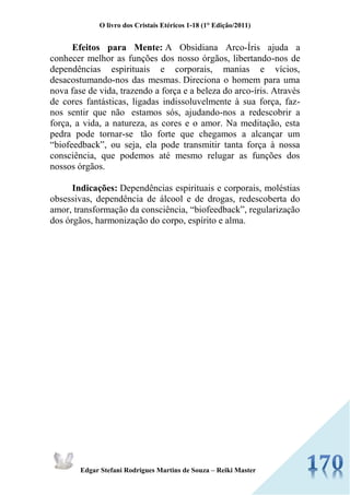 O livro dos Cristais Etéricos 1-18 (1° Edição/2011) 
Edgar Stefani Rodrigues Martins de Souza – Reiki Master 
Efeitos para Mente: A Obsidiana Arco-Íris ajuda a conhecer melhor as funções dos nosso órgãos, libertando-nos de dependências espirituais e corporais, manias e vícios, desacostumando-nos das mesmas. Direciona o homem para uma nova fase de vida, trazendo a força e a beleza do arco-íris. Através de cores fantásticas, ligadas indissoluvelmente à sua força, faz- nos sentir que não estamos sós, ajudando-nos a redescobrir a força, a vida, a natureza, as cores e o amor. Na meditação, esta pedra pode tornar-se tão forte que chegamos a alcançar um “biofeedback”, ou seja, ela pode transmitir tanta força à nossa consciência, que podemos até mesmo relugar as funções dos nossos órgãos. Indicações: Dependências espirituais e corporais, moléstias obsessivas, dependência de álcool e de drogas, redescoberta do amor, transformação da consciência, “biofeedback”, regularização dos órgãos, harmonização do corpo, espírito e alma. 
 