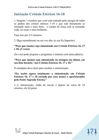 O livro dos Cristais Etéricos 1-18 (1° Edição/2011) 
Edgar Stefani Rodrigues Martins de Souza – Reiki Master 
Iniciação Cristais Etéricos 16-18 
1. Imagine / visualize que você está rodeado pela energia de todas as pedras dos cristais etéricos 1-18 e que está lentamente se tornando mais e mais forte... o campo de força está se tornando cada vez mais e mais brilhante. 
Faça isso por 2-5 minutos. 
2. Diga mentalmente ou em voz alta: (a seu Eu Superior): 
"Peço que (nome) seja sintonizado nos Cristais Etéricos 16, 17 e 18. (3 vezes) 
Ou você pode preparar e programar a sintonia com antecedência: 
"Peço que (nome) seja sintonizado no (tempo) em (data), em seu fuso horário / nos Cristais Etéricos 16, 17 e 18." 
O estudante deve dizer para receber a sintonização: 
“Eu aceito agora totalmente a sintonização em Cristais Etéricos 16, 17 e 18 enviado por (seu nome) e aperfeiçoados pela Fonte Sagrada Eterna.” 
3. A sintonização, então de iniciar e depois de cerca de 10 minutos, ele irá parar. 
 