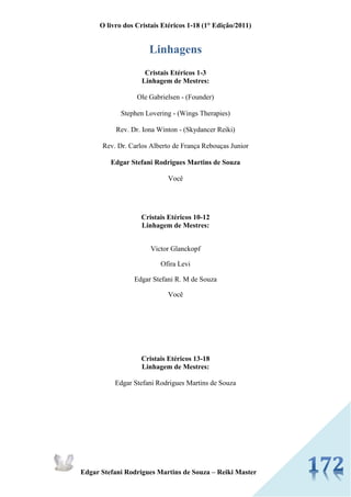O livro dos Cristais Etéricos 1-18 (1° Edição/2011) 
Edgar Stefani Rodrigues Martins de Souza – Reiki Master 
Linhagens 
Cristais Etéricos 1-3 
Linhagem de Mestres: 
Ole Gabrielsen - (Founder) 
Stephen Lovering - (Wings Therapies) 
Rev. Dr. Iona Winton - (Skydancer Reiki) 
Rev. Dr. Carlos Alberto de França Rebouças Junior 
Edgar Stefani Rodrigues Martins de Souza 
Você 
Cristais Etéricos 10-12 
Linhagem de Mestres: 
Victor Glanckopf 
Ofira Levi 
Edgar Stefani R. M de Souza 
Você 
Cristais Etéricos 13-18 
Linhagem de Mestres: 
Edgar Stefani Rodrigues Martins de Souza 
 