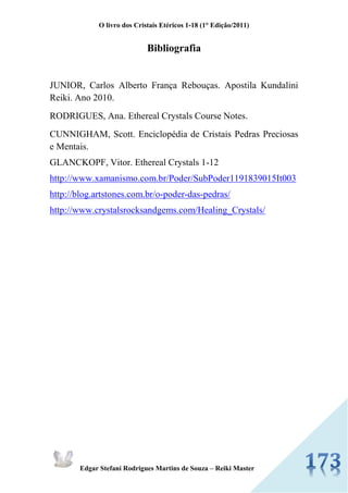 O livro dos Cristais Etéricos 1-18 (1° Edição/2011) 
Edgar Stefani Rodrigues Martins de Souza – Reiki Master 
Bibliografia 
JUNIOR, Carlos Alberto França Rebouças. Apostila Kundalini Reiki. Ano 2010. 
RODRIGUES, Ana. Ethereal Crystals Course Notes. 
CUNNIGHAM, Scott. Enciclopédia de Cristais Pedras Preciosas e Mentais. 
GLANCKOPF, Vitor. Ethereal Crystals 1-12 
http://www.xamanismo.com.br/Poder/SubPoder1191839015It003 
http://blog.artstones.com.br/o-poder-das-pedras/ 
http://www.crystalsrocksandgems.com/Healing_Crystals/ 
 