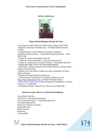 O livro dos Cristais Etéricos 1-18 (1° Edição/2011) 
Edgar Stefani Rodrigues Martins de Souza – Reiki Master 
MINHA JORNADA 
Edgar Stefani Rodrigues Martins de Souza - Nascimento em Belo Horizonte, Minas Gerais, Brasil, 24/02/1990 - Bacharel em Relações Internacionais – Faculdade Internacional de Curitiba - Cursando Direito e Pós Graduação em Direito Tributário -Membro da Monte Kurama – Associação Portuguesa de Reiki – APR- 000475-BR - Criador do sistema Nyorai Reiki Tibet Ho - Criador do sistema Gaia Reiki: a Cura pelo Elementais ® - Criador do sistema Cura e Ascensão Fractais – Fraternidade Branca ® - Criador dos níveis 13-15 e 16-18 de Cristais Etéricos - Idealizador e criador, juntamente com Nando Pokator, do Projeto Reiki - Energia Vital Universal - Idealizar com Yuri Motta e criador, do Grupo Ambulatório de Reiki - Reiki à distância - Membro do Projeto Portal Para Harmonia - Terapeuta Reiki Colaborador nas Terapias à Distância do site http://reiki.conhecendo.com.br/, do Mestre Eduardo Fonseca - 2009 e 2010 - Projeto Luz do Reiki (Hospital do Trabalhador) - Instituto Flor de Lis - Curitiba/PR - Aplicações de Reiki - Portal do Sol - São José dos Pinhais/PR 
Sistemas em que é Mestre e ou Instrutor/Facilitador: Nyorai Reiki Tibet Ho Gaia Reiki: a Cura pelo Elementais ® Cura e Ascensão Fractais – Fraternidade Branca ® Usui Shiki Reiki Ryoho Reiki Usui, Tibetano e Kahuna Gendai Reiki-Ho Reiki Essencial Karuna Ki Teramai Reiki  