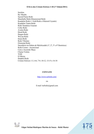 O livro dos Cristais Etéricos 1-18 (1° Edição/2011) 
Edgar Stefani Rodrigues Martins de Souza – Reiki Master 
Seichim Ra~Sheeba Sacred Flame Reiki Shamballa Multi-Dimensional Reiki Kundalini Reiki (+ Gold Reiki e Ethereal Crystals) Kundalini Tantra Reiki Reiki Xamânico Guarani Celtic Reiki Avalon Reiki Druid Reiki Dragon Reiki Wiccan Reiki Imara Reiki Reiki Tibetano Elemental Reiki Sacerdócio na Ordem de Melchizedek (1º, 2º, 3º e 4º Domínios) Reiki Cosmo - Ascencional Cura e Ascensão Maya Chama Violeta YOD El Morya Dolphin Reiki Cristais Etéricos 1-3, 4-6, 7-9, 10-12, 13-15 e 16-18 
CONTATO 
http://www.nefreiki.com/ 
ou 
E-mail /nefreiki@gmail.com 
