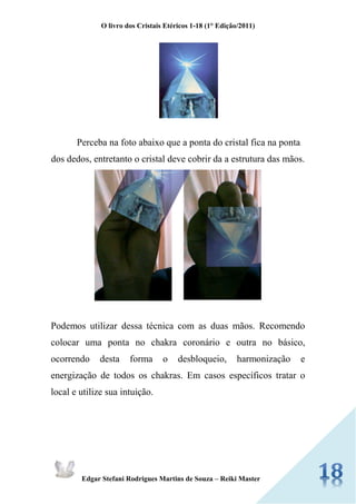 O livro dos Cristais Etéricos 1-18 (1° Edição/2011) 
Edgar Stefani Rodrigues Martins de Souza – Reiki Master 
Perceba na foto abaixo que a ponta do cristal fica na ponta dos dedos, entretanto o cristal deve cobrir da a estrutura das mãos. 
Podemos utilizar dessa técnica com as duas mãos. Recomendo colocar uma ponta no chakra coronário e outra no básico, ocorrendo desta forma o desbloqueio, harmonização e energização de todos os chakras. Em casos específicos tratar o local e utilize sua intuição. 
 