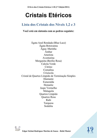 O livro dos Cristais Etéricos 1-18 (1° Edição/2011) 
Edgar Stefani Rodrigues Martins de Souza – Reiki Master 
Cristais Etéricos 
Lista dos Cristais dos Níveis 1,2 e 3 
Você está em sintonia com as pedras seguinte: 
Ágata Azul Rendada (Blue Lace) 
Ágata Botswanna 
Água–Marinha 
Âmbar 
Ametista 
Aventurina 
Morganita (Berílio Rosa) 
Calcita Verde 
Citrino 
Cornalina 
Crisócola 
Cristal de Quartzo Límpido de Terminação Simples 
Diamante 
Esmeralda 
Hematite 
Jaspe Vermelho 
Malaquita 
Quartzo Límpido 
Quartzo Rosa 
Rubi 
Turquesa 
Sodalita 
 
