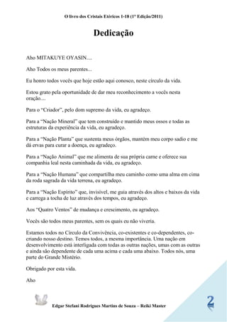 O livro dos Cristais Etéricos 1-18 (1° Edição/2011) 
Edgar Stefani Rodrigues Martins de Souza – Reiki Master 
Dedicação 
Aho MITAKUYE OYASIN.... 
Aho Todos os meus parentes... 
Eu honro todos vocês que hoje estão aqui conosco, neste círculo da vida. 
Estou grato pela oportunidade de dar meu reconhecimento a vocês nesta oração.... 
Para o “Criador”, pelo dom supremo da vida, eu agradeço. 
Para a “Nação Mineral” que tem construído e mantido meus ossos e todas as estruturas da experiência da vida, eu agradeço. 
Para a “Nação Planta” que sustenta meus órgãos, mantém meu corpo sadio e me dá ervas para curar a doença, eu agradeço. 
Para a “Nação Animal” que me alimenta de sua própria carne e oferece sua companhia leal nesta caminhada da vida, eu agradeço. 
Para a “Nação Humana” que compartilha meu caminho como uma alma em cima da roda sagrada da vida terrena, eu agradeço. 
Para a “Nação Espírito” que, invisível, me guia através dos altos e baixos da vida e carrega a tocha de luz através dos tempos, eu agradeço. 
Aos “Quatro Ventos” de mudança e crescimento, eu agradeço. 
Vocês são todos meus parentes, sem os quais eu não viveria. 
Estamos todos no Círculo da Convivência, co-existentes e co-dependentes, co- criando nosso destino. Temos todos, a mesma importância. Uma nação em desenvolvimento está interligada com todas as outras nações, umas com as outras e ainda são dependente de cada uma acima e cada uma abaixo. Todos nós, uma parte do Grande Mistério. 
Obrigado por esta vida. 
Aho  