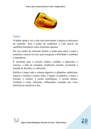 O livro dos Cristais Etéricos 1-18 (1° Edição/2011) 
Edgar Stefani Rodrigues Martins de Souza – Reiki Master 
Âmbar 
O âmbar ajuda a ver a vida com bom humor e alegria a cada passo do caminho. Tem o poder de estabilizar a vida através do equilíbrio harmônico entre elementos opostos. 
Por seu caráter de relaxante mental, é usado para atrair o amor e aumentar o prazer no sexo, para assegurar a fertilidade e combater a impotência. 
É excelente para o terceiro chakra, combate à depressão, o estresse, a falta de memória, tendências suicidas, auxiliando a tomada de decisões e o altruísmo. 
Purifica e limpa todo o sistema digestivo e glândulas endócrinas. Aquece e fortalece o plexo solar, o fígado, os pulmões, o baço, a tireoide, o celebro, o tecido neurológico, o ouvido interno. Combate a asma, infecções, inflamações causadas por vírus, deficiências nutritivas e dor.. 
 