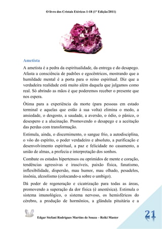 O livro dos Cristais Etéricos 1-18 (1° Edição/2011) 
Edgar Stefani Rodrigues Martins de Souza – Reiki Master 
Ametista 
A ametista é a pedra da espiritualidade, da entrega e do desapego. Afasta a consciência de padrões e egocêntricos, mostrando que a humildade mental é a porta para o reino espiritual. Diz que a verdadeira realidade está muito além daquela que julgamos como real. Só abrindo as mãos é que poderemos receber o presente que nos espera. 
Ótima para a experiência da morte (para pessoas em estado terminal e aquelas que estão à sua volta) elimina o medo, a ansiedade, o desgosto, a saudade, a aversão, o ódio, o pânico, o desespero e a alucinação. Promovendo o desapego e a aceitação das perdas com transformação. 
Estimula, ainda, o discernimento, o sangue frio, a autodisciplina, o vôo do espírito, o poder verdadeiro e absoluto, a purificação e desenvolvimento espiritual, a paz e felicidade no casamento, a união de almas, a profecia e interpretação dos sonhos. 
Combate os estados hipertensos ou oprimidos de mente e coração, tendências agressivas e irascíveis, paixão física, fanatismo, inflexibilidade, dispersão, mau humor, mau olhado, pesadelos, insônia, alcoolismo (colocando-a sobre o umbigo). 
Dá poder de regeneração e cicatrização para todas as áreas, promovendo a superação da dor física (é anestésica). Estimula o sistema imunológico, o sistema nervoso, os hemisféricos do cérebro, a produção de hormônios, a glândula pituitária e a  