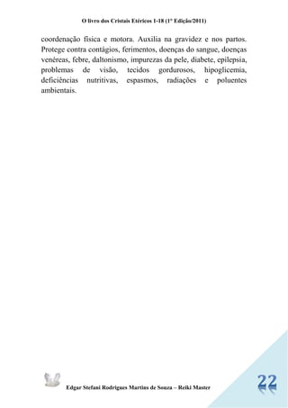 O livro dos Cristais Etéricos 1-18 (1° Edição/2011) 
Edgar Stefani Rodrigues Martins de Souza – Reiki Master 
coordenação física e motora. Auxilia na gravidez e nos partos. Protege contra contágios, ferimentos, doenças do sangue, doenças venéreas, febre, daltonismo, impurezas da pele, diabete, epilepsia, problemas de visão, tecidos gordurosos, hipoglicemia, deficiências nutritivas, espasmos, radiações e poluentes ambientais. 
 