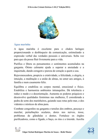 O livro dos Cristais Etéricos 1-18 (1° Edição/2011) 
Edgar Stefani Rodrigues Martins de Souza – Reiki Master 
Água marinha 
A água marinha é excelente para o chakra laríngeo proporcionando o desbloqueio da comunicação, estimulando a expressão verbal das verdades pessoais e universais. Solta voz para que ela possa fluir livremente para a vida. 
Purifica e libera os pensamentos e sentimentos acumulados na garganta. Ótimo calmante ajuda a superar a ansiedade e a inquietude, dando coragem e pureza de coração a quem a usa. 
Rejuvenescedora, propicia a criatividade, a felicidade, a alegria, a intuição, a meditação e a união de almas, no amor aos amigos, à família e num casamento feliz. 
Equilibra e estabiliza os corpos mental, emocional e físico. Estabiliza e harmoniza ambientes intranquilos. Dá tolerância e reduz o medo e a desorientação. Aumenta os poderes psíquicos e desenvolve qualidades femininas nas mulheres, É considerada a pedra de sorte dos marinheiros, guiando suas rotas pelo mar, e dos videntes e místicos de alma pura. 
Combate congestões na garganta e tensões dos ombros, pescoço e maxilar; perturbações oculares, dores nos nervos, tosse, problemas de glândulas e dentes. Fortalece os órgãos purificadores, como o fígado, o baço, os rins e a tireoide. Auxilia  