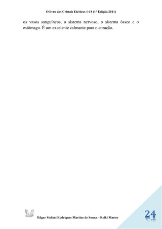O livro dos Cristais Etéricos 1-18 (1° Edição/2011) 
Edgar Stefani Rodrigues Martins de Souza – Reiki Master 
os vasos sanguíneos, o sistema nervoso, o sistema ósseo e o estômago. É um excelente calmante para o coração. 
 