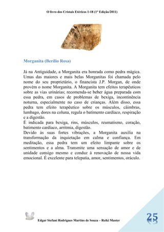 O livro dos Cristais Etéricos 1-18 (1° Edição/2011) 
Edgar Stefani Rodrigues Martins de Souza – Reiki Master 
Morganita (Berílio Rosa) 
Já na Antiguidade, a Morganita era honrada como pedra mágica. Umas das maiores e mais belas Morganitas foi chamada pelo nome do seu proprietário, o financista J.P. Morgan, de onde provém o nome Morganita. A Morganita tem efeitos terapêuticos sobre as vias urinárias; recomenda-se beber água preparada com essa pedra, em casos de problemas de bexiga, incontinência noturna, especialmente no caso de crianças. Além disso, essa pedra tem efeito terapêutico sobre os músculos, câimbras, lumbago, dores na coluna, regula o batimento cardíaco, respiração e a digestão. É indicada para bexiga, rins, músculos, reumatismo, coração, batimento cardíaco, arritmia, digestão. Devido às suas fortes vibrações, a Morganita auxilia na transformação da inquietação em calma e confiança. Em meditação, essa pedra tem um efeito limpante sobre os sentimentos e a alma. Transmite uma sensação de amor e de unidade consigo mesmo e conduz à renovação de nossa vida emocional. É excelente para telepatia, amor, sentimentos, oráculo. 
 