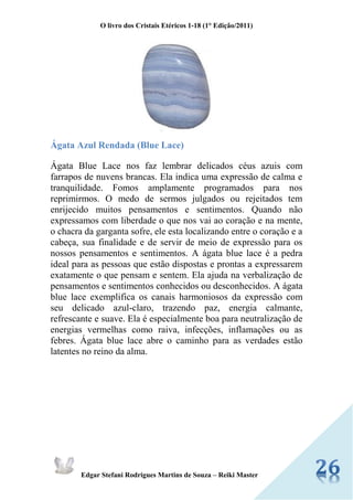 O livro dos Cristais Etéricos 1-18 (1° Edição/2011) 
Edgar Stefani Rodrigues Martins de Souza – Reiki Master 
Ágata Azul Rendada (Blue Lace) Ágata Blue Lace nos faz lembrar delicados céus azuis com farrapos de nuvens brancas. Ela indica uma expressão de calma e tranquilidade. Fomos amplamente programados para nos reprimirmos. O medo de sermos julgados ou rejeitados tem enrijecido muitos pensamentos e sentimentos. Quando não expressamos com liberdade o que nos vai ao coração e na mente, o chacra da garganta sofre, ele esta localizando entre o coração e a cabeça, sua finalidade e de servir de meio de expressão para os nossos pensamentos e sentimentos. A ágata blue lace é a pedra ideal para as pessoas que estão dispostas e prontas a expressarem exatamente o que pensam e sentem. Ela ajuda na verbalização de pensamentos e sentimentos conhecidos ou desconhecidos. A ágata blue lace exemplifica os canais harmoniosos da expressão com seu delicado azul-claro, trazendo paz, energia calmante, refrescante e suave. Ela é especialmente boa para neutralização de energias vermelhas como raiva, infecções, inflamações ou as febres. Ágata blue lace abre o caminho para as verdades estão latentes no reino da alma. 
 