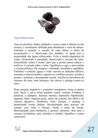 O livro dos Cristais Etéricos 1-18 (1° Edição/2011) 
Edgar Stefani Rodrigues Martins de Souza – Reiki Master 
Ágata Botswanna 
Atua no primeiro chakra ajudando o nosso corpo a libertar-se das toxinas, é usualmente utilizada para abandonar o vício do tabaco. Estimula a atenção, o sentido de estar alerta, o efeito de ancoramento e a observação dos detalhes. A ágata tem a propriedade das águas refrescantes. Evita a tensão magnética do corpo, eliminando a ansiedade, absorvendo o excesso de calos, transmitindo calma à mente, para que a pessoa possa relaxar e sentir-se à vontade sobre a terra. Aperfeiçoa o ego, a auto-estima e a autoconfiança. Dá coragem, vitalidade, seriedade e equilíbrio. Fortalece o coração, aguça a visão, suaviza as situações difíceis, aumenta a natureza prática, suprime os conflitos sexuais, acalma a paixão e aumenta o desempenho sexual. Auxilia na descoberta de tesouros da terra, atrai heranças, faz chover e protege contra os raios. 
Puxa energias negativas e acúmulos energéticos, torna os partos mais fáceis e serve como antídoto contra venenos. Combate a paralisia, a epilepsia, doenças mentais, depressão, hipertensão, angústia, febre, fraqueza geral, males do coração, dos olhos e do sistema digestivo. Simboliza sorte, fortuna, e protege a propriedade contra ladrões. Recomendada para pessoas em contato com calor e fumaça. Ajuda a parar de fumar. Recomendada para bombeiros e pessoas fumantes. Boa para o sistema circulatório, pele, pulmões e cérebro. Equilibra o corpo emocional.  