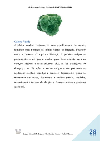 O livro dos Cristais Etéricos 1-18 (1° Edição/2011) 
Edgar Stefani Rodrigues Martins de Souza – Reiki Master 
Calcita Verde A calcita verde é basicamente uma equilibradora da mente, tornando mais flexíveis os limites rígidos do intelecto. Pode ser usada no sexto chakra para a liberação de padrões antigos de pensamento, e no quarto chakra para fazer contato com as emoções ligadas a esses padrões. Auxilia nas transições, no desapego, na liberação de coisas antigas e em processos de mudanças mentais, escolhas e decisões. Fisicamente, ajuda no tratamento dos ossos, ligamentos e tendões (artrite, tendinite, reumatismo) e na cura de alergias a fumaças tóxicas e produtos químicos. 
 