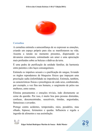 O livro dos Cristais Etéricos 1-18 (1° Edição/2011) 
Edgar Stefani Rodrigues Martins de Souza – Reiki Master 
Cornalina 
A cornalina estimula a autoconfiança de se expressar as emoções, criando um espaço próprio para elas se manifestarem na vida. Assenta a tensão no momento presentes, dispersando os devaneios emocionais, estimulando um amor e uma apreciação mais profundos sobre as belezas e dádivas da terra. 
É uma pedra de purificação da unidade familiar, da harmonia entre parentes e dos laços consanguíneos. 
Estimula os impulsos sexuais e a purificação do sangue, livrando os órgãos reprodutores de bloqueios físicos que impeçam uma procriação sadia (infertilidade ou impotência). Estimula, também, as características físicas e psicológicas de cada sexo, combatendo, por exemplo, a voz fina nos homens, o surgimento de pelos nas mulheres, entre outras. 
Elimina pensamentos e emoções triviais, indo diretamente ao cerne da questão. Por isso, é muito boa para pessoas distraídas, confusas, desconcentradas, suscetíveis, tímidas, angustiadas, fantasiosas e covardes. 
Protege contra acidentes, tempestades, raios, pesadelos, mau olhado, hipnose, ferimentos e quedas. Influencia e regula a ingestão de alimentos e sua assimilação.  