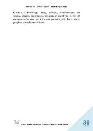 O livro dos Cristais Etéricos 1-18 (1° Edição/2011) 
Edgar Stefani Rodrigues Martins de Souza – Reiki Master 
Combate à hemorragia, febre, infecção, envenenamento do sangue, úlceras, queimaduras, deficiências nutritivas, efeitos de radiação, males dos rins, intestinos, pulmões, pele, baço, olhos, gengivas e problemas capilares. 
 