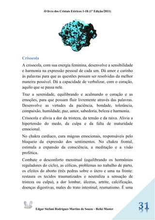 O livro dos Cristais Etéricos 1-18 (1° Edição/2011) 
Edgar Stefani Rodrigues Martins de Souza – Reiki Master 
Crisocola 
A crisocola, com sua energia feminina, desenvolve a sensibilidade e harmonia na expressão pessoal de cada um. Dá amor e carinho às palavras para que as questões possam ser resolvidas da melhor maneira possível. Dá a capacidade de verbalizar, com o coração, aquilo que se passa nele. 
Traz a serenidade, equilibrando e acalmando o coração e as emoções, para que possam fluir livremente através das palavras. Desenvolve as virtudes da paciência, bondade, tolerância, compaixão, humildade, paz, amor, sabedoria, beleza e harmonia. 
Crisocola e alivia a dor da tristeza, da tensão e da raiva. Alivia a hipertensão do medo, da culpa e da falta de maturidade emocional. 
No chakra cardiaco, cura mágoas emocionais, responsáveis pelo bloqueio da expressão dos sentimentos. No chakra frontal, estimula a expansão da consciência, a meditação e a visão profética. 
Combate o desconforto menstrual (equilibrando os hormônios reguladores do ciclo), as cólicas, problemas no trabalho de parto, os efeitos do aborto (três pedras sobre o útero e uma na fronte: restaura os tecidos traumatizados e neutraliza a sensação de tristeza ou culpa), a dor lombar, úlceras, artrite, calcificação, doenças digestivas, males do trato intestinal, reumatismo. É uma  